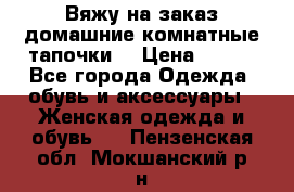Вяжу на заказ домашние комнатные тапочки. › Цена ­ 800 - Все города Одежда, обувь и аксессуары » Женская одежда и обувь   . Пензенская обл.,Мокшанский р-н